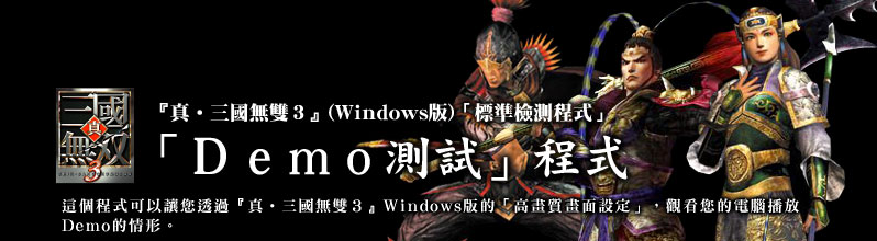 『真•三國無雙3』(Windows版)「標準檢測程式」
「Demo測試」程式
這個程式可以讓您透過『真•三國無雙3』Windows版的「高畫質畫面設定」,觀看您的電腦播放Demo的情形。