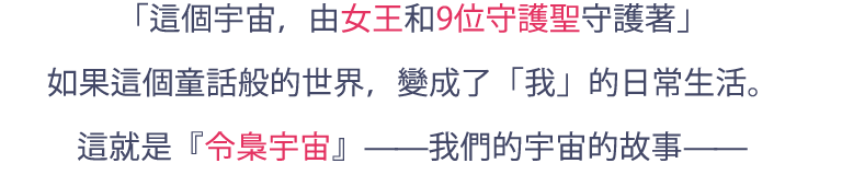 「宇宙は、女王と9人の守護聖たちに守られている」小さい頃に聞いたおとぎ話でしかなかった世界が、「私」の日常になったとしたら。これは、『令梟の宇宙』と呼ばれる、私たちの宇宙の物語―――