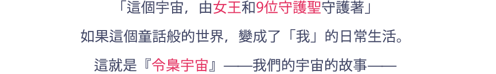 「宇宙は、女王と9人の守護聖たちに守られている」小さい頃に聞いたおとぎ話でしかなかった世界が、「私」の日常になったとしたら。これは、『令梟の宇宙』と呼ばれる、私たちの宇宙の物語―――