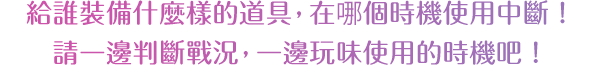 給誰裝備什麼樣的道具，在哪個時機使用中斷！請一邊判斷戰況，一邊玩味使用的時機吧！