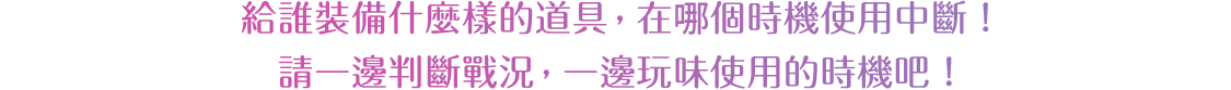 給誰裝備什麼樣的道具，在哪個時機使用中斷！請一邊判斷戰況，一邊玩味使用的時機吧！