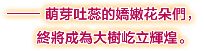 ――萌芽吐蕊的嬌嫩花朵們，終將成為大樹屹立輝煌。