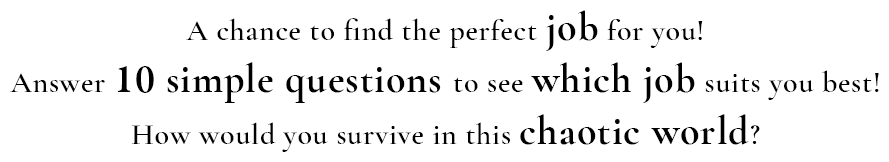 A chance to find the perfect job for you! Answer ten simple questions to see which job suits you best! How will you survive in this chaotic world?