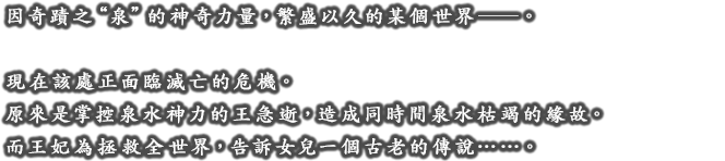 因奇蹟之”泉”的神奇力量，繁盛以久的某個世界――。現在該處正面臨滅亡的危機。原來是掌控泉水神力的王急逝，造成同時間泉水枯竭的緣故。而王妃為拯救全世界，告訴女兒一個古老的傳說。